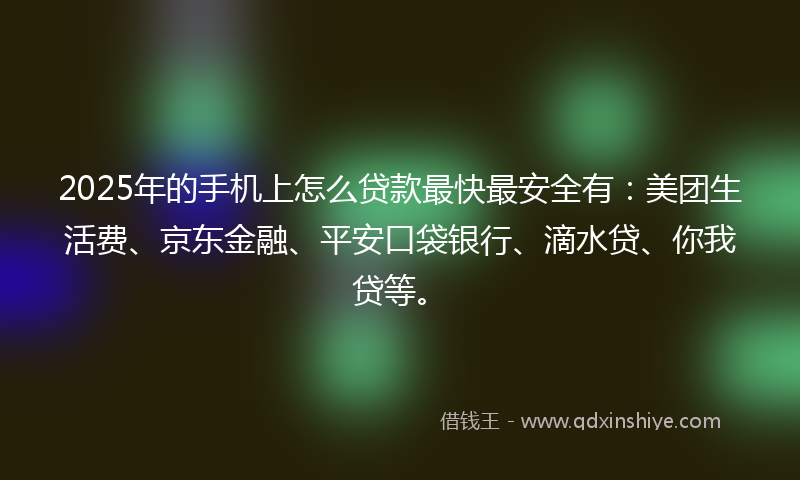 2025年的手机上怎么贷款最快最安全有：美团生活费、京东金融、平安口袋银行、滴水贷、你我贷等。