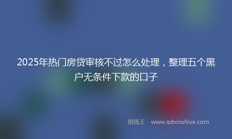 2025年热门房贷审核不过怎么处理，整理五个黑户无条件下款的口子