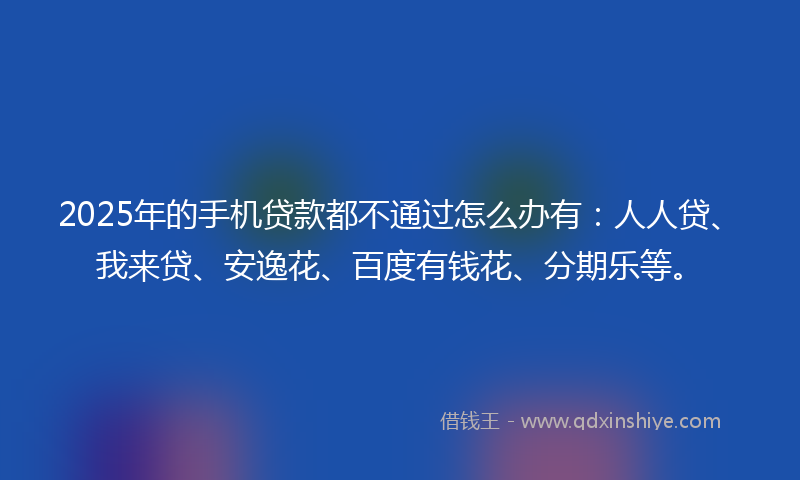 2025年的手机贷款都不通过怎么办有：人人贷、我来贷、安逸花、百度有钱花、分期乐等。