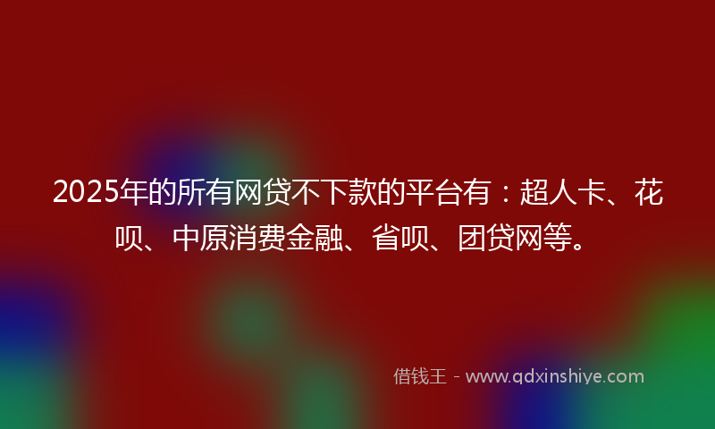 2025年的所有网贷不下款的平台有：超人卡、花呗、中原消费金融、省呗、团贷网等。