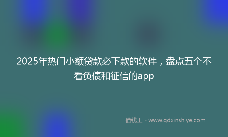 2025年热门小额贷款必下款的软件，盘点五个不看负债和征信的app