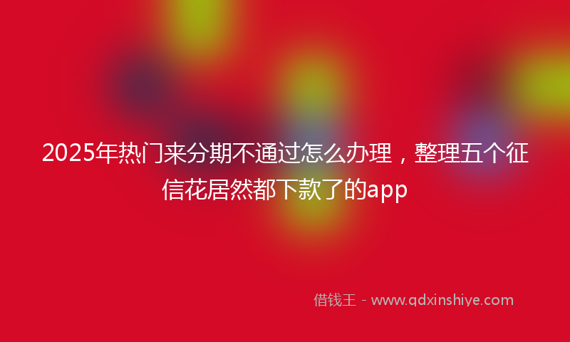 2025年热门来分期不通过怎么办理，整理五个征信花居然都下款了的app