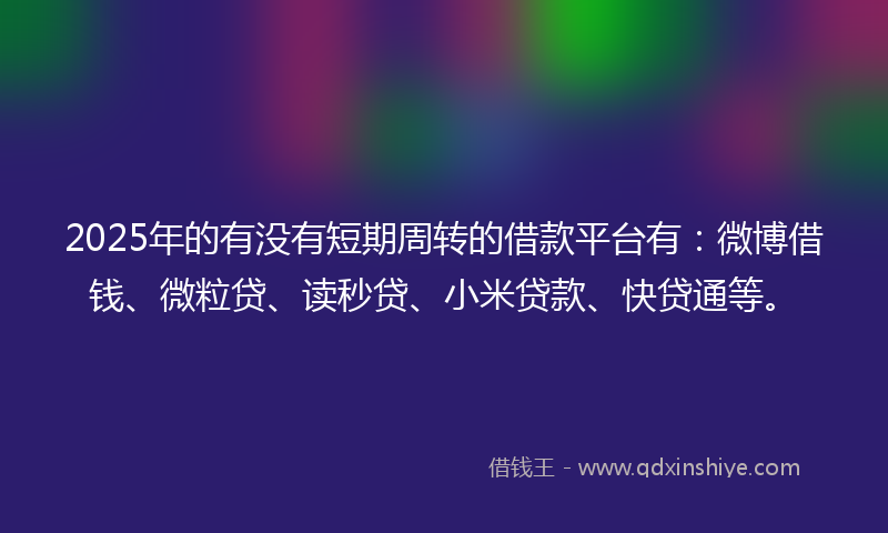 2025年的有没有短期周转的借款平台有：微博借钱、微粒贷、读秒贷、小米贷款、快贷通等。