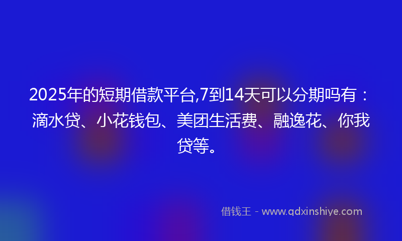 2025年的短期借款平台,7到14天可以分期吗有：滴水贷、小花钱包、美团生活费、融逸花、你我贷等。