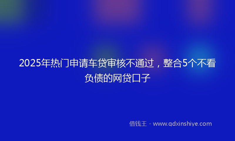 2025年热门申请车贷审核不通过，整合5个不看负债的网贷口子