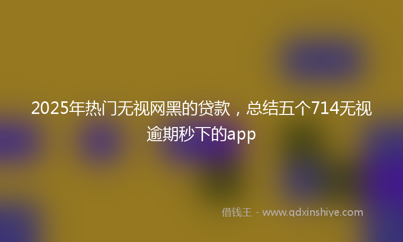 2025年热门无视网黑的贷款，总结五个714无视逾期秒下的app