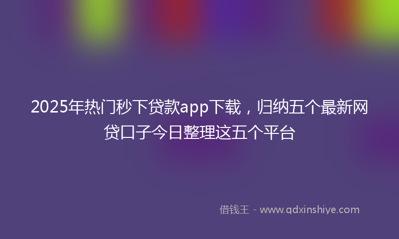 2025年热门秒下贷款app下载，归纳五个最新网贷口子今日整理这五个平台