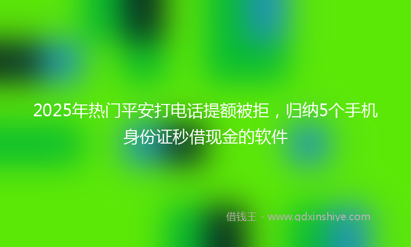 2025年热门平安打电话提额被拒，归纳5个手机身份证秒借现金的软件