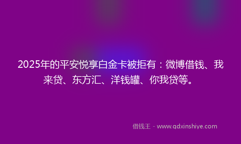 2025年的平安悦享白金卡被拒有：微博借钱、我来贷、东方汇、洋钱罐、你我贷等。