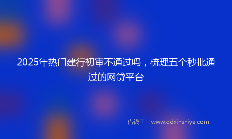 2025年热门建行初审不通过吗，梳理五个秒批通过的网贷平台