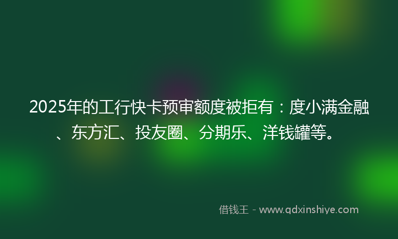 2025年的工行快卡预审额度被拒有：度小满金融、东方汇、投友圈、分期乐、洋钱罐等。