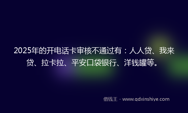 2025年的开电话卡审核不通过有：人人贷、我来贷、拉卡拉、平安口袋银行、洋钱罐等。