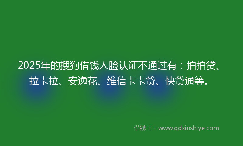 2025年的搜狗借钱人脸认证不通过有：拍拍贷、拉卡拉、安逸花、维信卡卡贷、快贷通等。
