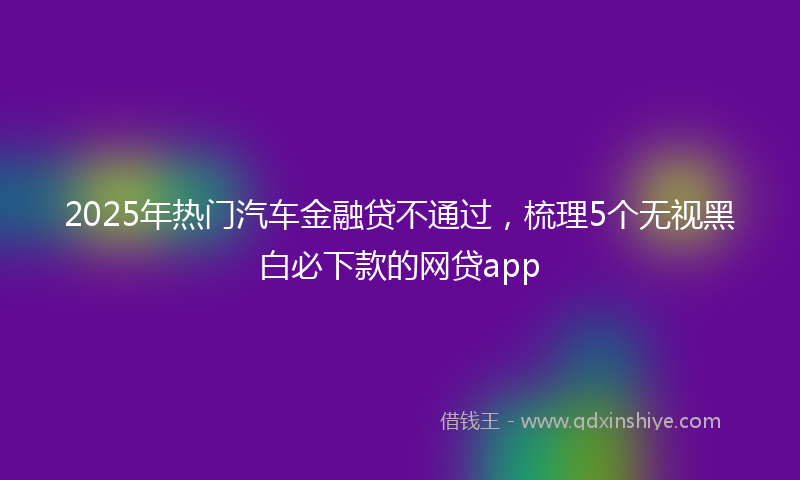 2025年热门汽车金融贷不通过，梳理5个无视黑白必下款的网贷app