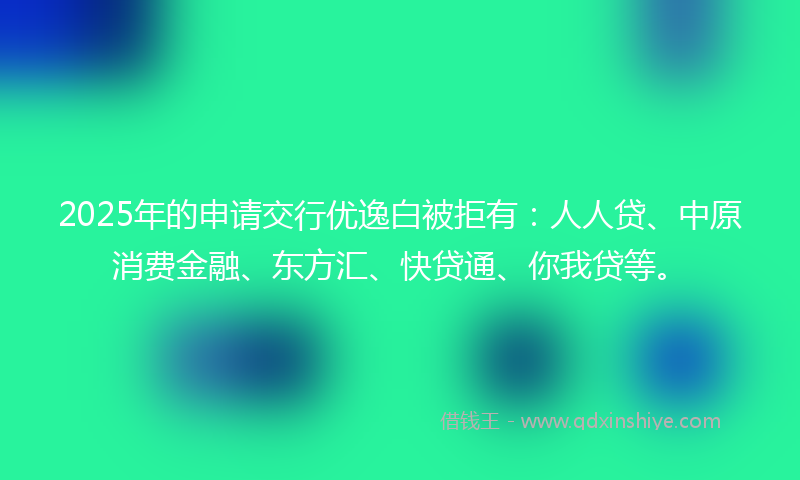 2025年的申请交行优逸白被拒有：人人贷、中原消费金融、东方汇、快贷通、你我贷等。