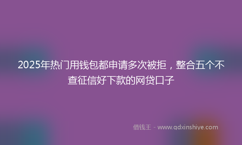 2025年热门用钱包都申请多次被拒，整合五个不查征信好下款的网贷口子