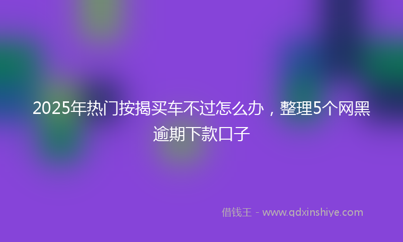 2025年热门按揭买车不过怎么办，整理5个网黑逾期下款口子