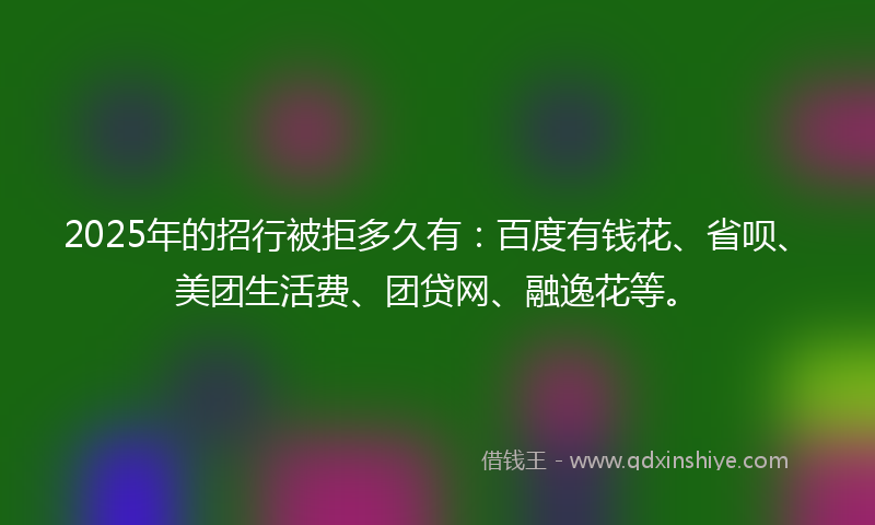 2025年的招行被拒多久有：百度有钱花、省呗、美团生活费、团贷网、融逸花等。