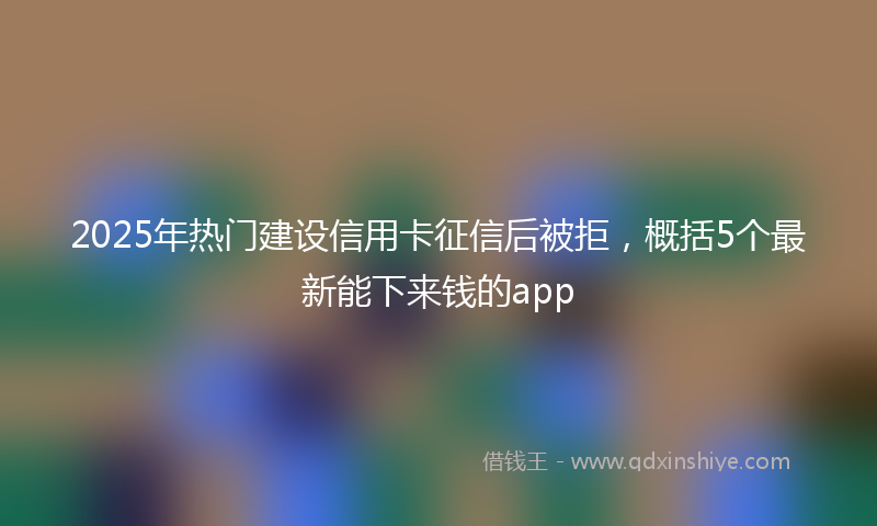 2025年热门建设信用卡征信后被拒，概括5个最新能下来钱的app