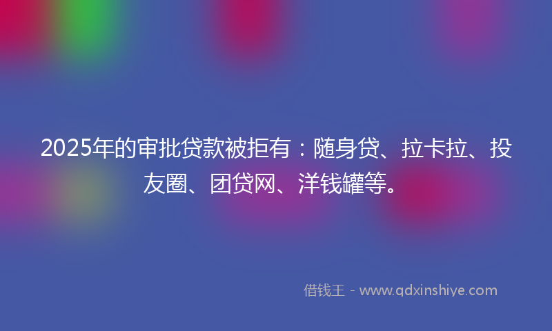 2025年的审批贷款被拒有：随身贷、拉卡拉、投友圈、团贷网、洋钱罐等。