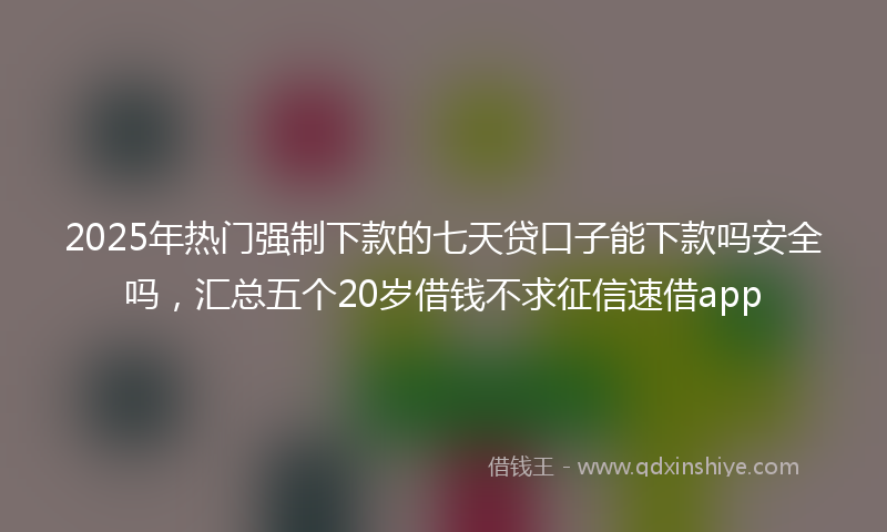 2025年热门强制下款的七天贷口子能下款吗安全吗，汇总五个20岁借钱不求征信速借app