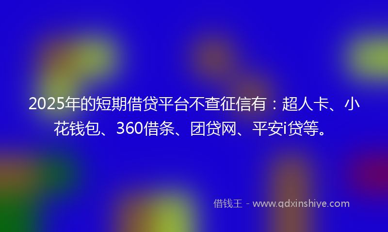 2025年的短期借贷平台不查征信有：超人卡、小花钱包、360借条、团贷网、平安i贷等。
