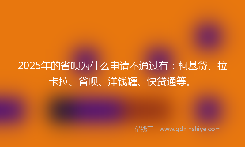 2025年的省呗为什么申请不通过有：柯基贷、拉卡拉、省呗、洋钱罐、快贷通等。