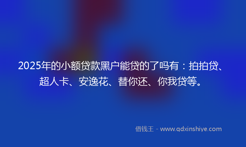 2025年的小额贷款黑户能贷的了吗有：拍拍贷、超人卡、安逸花、替你还、你我贷等。