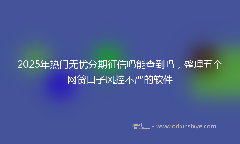 2025年热门无忧分期征信吗能查到吗，整理五个网贷口子风控不严的软件