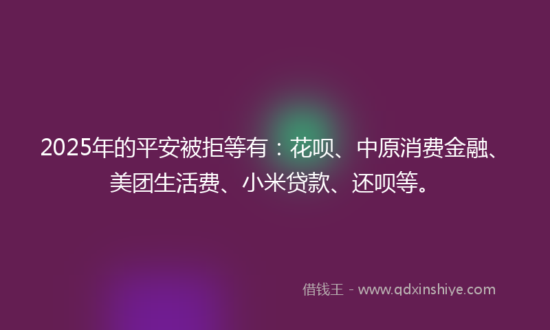 2025年的平安被拒等有：花呗、中原消费金融、美团生活费、小米贷款、还呗等。