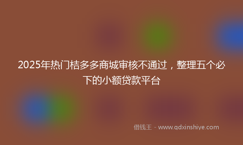 2025年热门桔多多商城审核不通过，整理五个必下的小额贷款平台