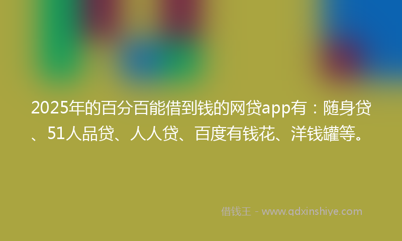2025年的百分百能借到钱的网贷app有：随身贷、51人品贷、人人贷、百度有钱花、洋钱罐等。