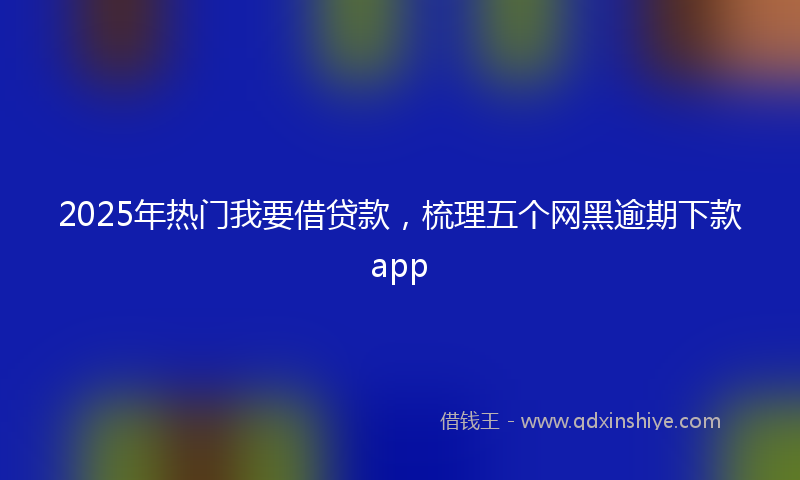 2025年热门我要借贷款，梳理五个网黑逾期下款app