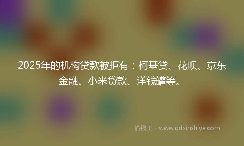 2025年的机构贷款被拒有：柯基贷、花呗、京东金融、小米贷款、洋钱罐等。