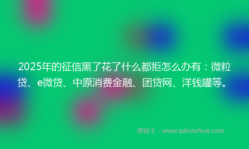 2025年的征信黑了花了什么都拒怎么办有：微粒贷、e微贷、中原消费金融、团贷网、洋钱罐等。