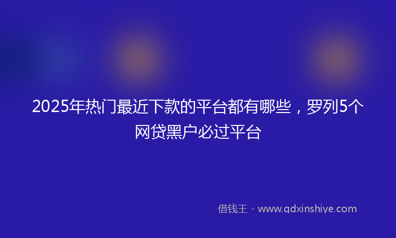 2025年热门最近下款的平台都有哪些，罗列5个网贷黑户必过平台