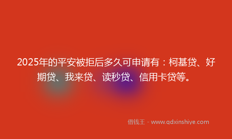 2025年的平安被拒后多久可申请有：柯基贷、好期贷、我来贷、读秒贷、信用卡贷等。