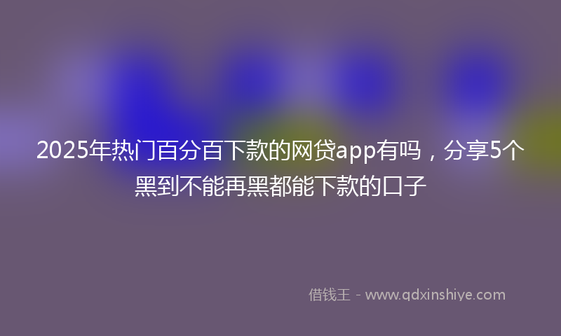 2025年热门百分百下款的网贷app有吗，分享5个黑到不能再黑都能下款的口子