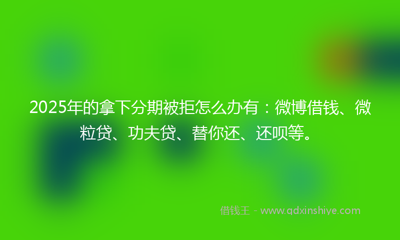 2025年的拿下分期被拒怎么办有：微博借钱、微粒贷、功夫贷、替你还、还呗等。
