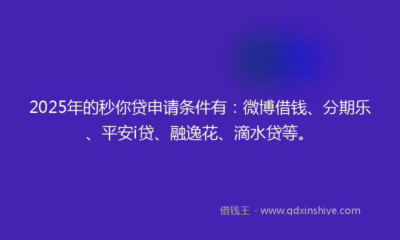 2025年的秒你贷申请条件有：微博借钱、分期乐、平安i贷、融逸花、滴水贷等。