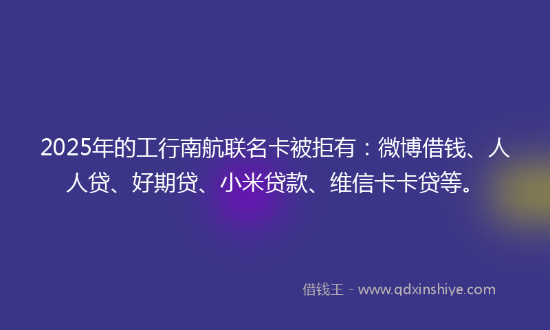 2025年的工行南航联名卡被拒有：微博借钱、人人贷、好期贷、小米贷款、维信卡卡贷等。