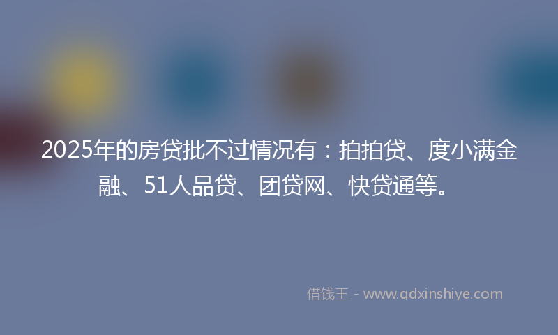 2025年的房贷批不过情况有：拍拍贷、度小满金融、51人品贷、团贷网、快贷通等。