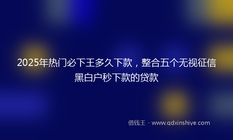 2025年热门必下王多久下款，整合五个无视征信黑白户秒下款的贷款
