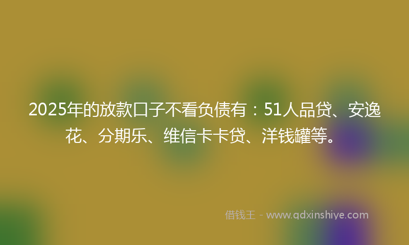 2025年的放款口子不看负债有：51人品贷、安逸花、分期乐、维信卡卡贷、洋钱罐等。