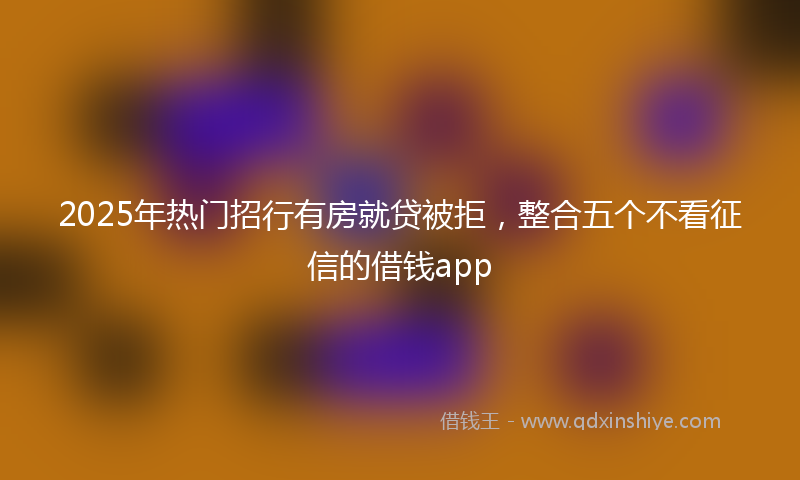 2025年热门招行有房就贷被拒，整合五个不看征信的借钱app
