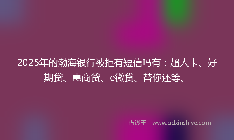 2025年的渤海银行被拒有短信吗有：超人卡、好期贷、惠商贷、e微贷、替你还等。