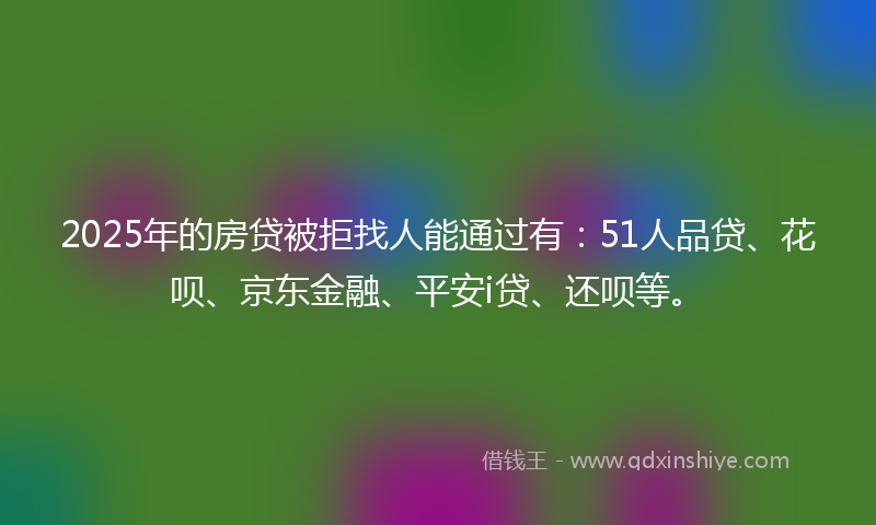2025年的房贷被拒找人能通过有：51人品贷、花呗、京东金融、平安i贷、还呗等。