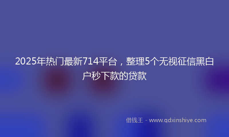 2025年热门最新714平台，整理5个无视征信黑白户秒下款的贷款