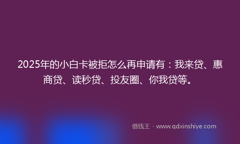2025年的小白卡被拒怎么再申请有：我来贷、惠商贷、读秒贷、投友圈、你我贷等。