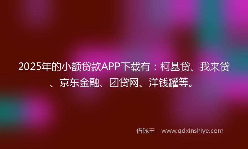 2025年的小额贷款APP下载有：柯基贷、我来贷、京东金融、团贷网、洋钱罐等。